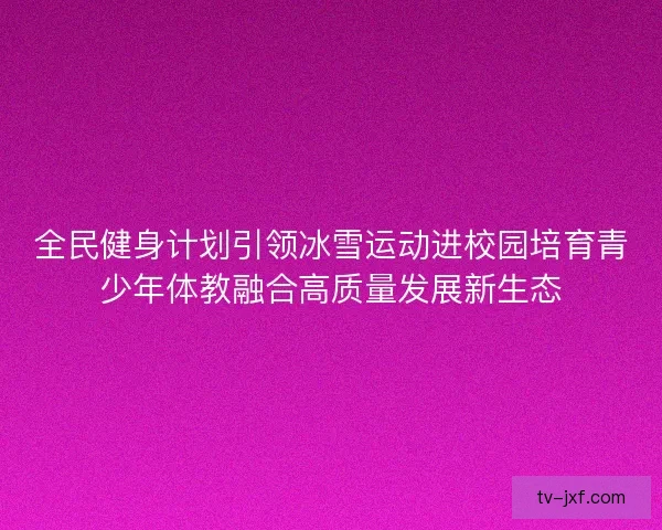 全民健身计划引领冰雪运动进校园培育青少年体教融合高质量发展新生态