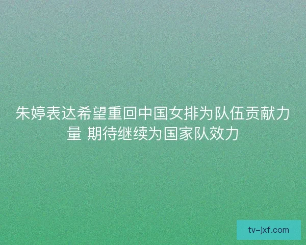 朱婷表达希望重回中国女排为队伍贡献力量 期待继续为国家队效力