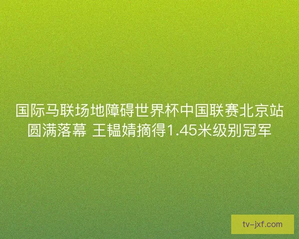 国际马联场地障碍世界杯中国联赛北京站圆满落幕 王韫婧摘得1.45米级别冠军