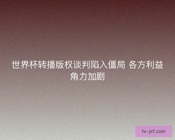 世界杯转播版权谈判陷入僵局 各方利益角力加剧