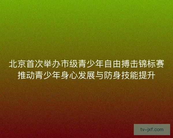 北京首次举办市级青少年自由搏击锦标赛推动青少年身心发展与防身技能提升